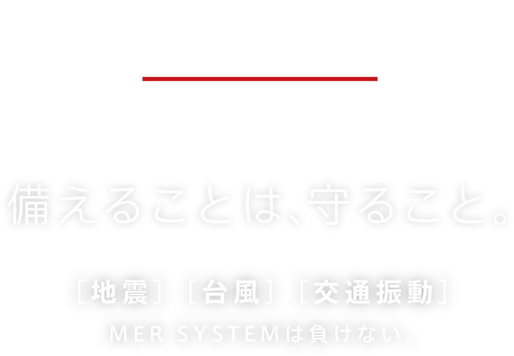 MER SYSTEM 備えることは、守ること。地震、台風、交通振動。MER SYSTEMｈば負けない。