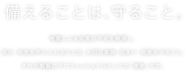 備えることは、守ること。地震による災害の不安を解消し、安心・安全を手に入れることは、大切な家族・住まい・財産を守ること。それが制震・制振のプロフェッショナルとしての「使命」です。