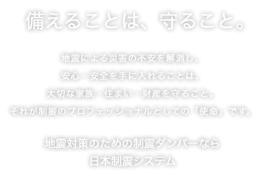 備えることは、守ること。地震による災害の不安を解消し、安心・安全を手に入れることは、大切な家族・住まい・財産を守ること。それが制震・制振のプロフェッショナルとしての「使命」です。地震対策のための制震ダンパーなら日本制震システム